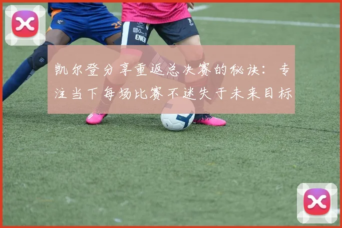 凯尔登分享重返总决赛的秘诀：专注当下每场比赛不迷失于未来目标