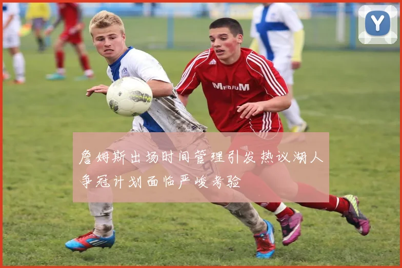 詹姆斯出场时间管理引发热议湖人争冠计划面临严峻考验